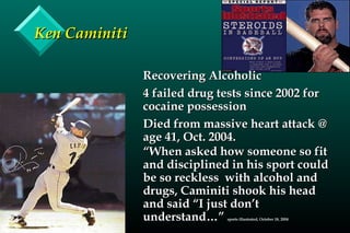 Ken CaminitiKen Caminiti
Recovering AlcoholicRecovering Alcoholic
4 failed drug tests since 2002 for4 failed drug tests since 2002 for
cocaine possessioncocaine possession
Died from massive heart attack @Died from massive heart attack @
age 41, Oct. 2004.age 41, Oct. 2004.
““When asked how someone so fitWhen asked how someone so fit
and disciplined in his sport couldand disciplined in his sport could
be so reckless with alcohol andbe so reckless with alcohol and
drugs, Caminiti shook his headdrugs, Caminiti shook his head
and said “I just don’tand said “I just don’t
understand…”understand…” sports illustrated, October 18, 2004sports illustrated, October 18, 2004
 