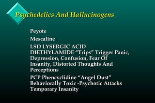 Psychedelics And HallucinogensPsychedelics And Hallucinogens
PeyotePeyote
MescalineMescaline
LSD LYSERGIC ACIDLSD LYSERGIC ACID
DIETHYLAMIDE “Trips” Trigger Panic,DIETHYLAMIDE “Trips” Trigger Panic,
Depression, Confusion, Fear OfDepression, Confusion, Fear Of
Insanity, Distorted Thoughts AndInsanity, Distorted Thoughts And
PerceptionsPerceptions
PCP Phencyclidine “Angel Dust”PCP Phencyclidine “Angel Dust”
Behaviorally Toxic -Psychotic AttacksBehaviorally Toxic -Psychotic Attacks
Temporary InsanityTemporary Insanity
 