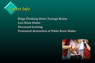 Latest InfoLatest Info
Binge Drinking Slows Teenage BrainsBinge Drinking Slows Teenage Brains
Less Brian MatterLess Brian Matter
Decreased learningDecreased learning
Permanent destruction of White Brain MatterPermanent destruction of White Brain Matter
 