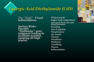 Lysergic Acid Diethylamide (LSD)Lysergic Acid Diethylamide (LSD)
The “High”:The “High”: VisualVisual
hallucinationshallucinations
Serious Risks:Serious Risks:
PossiblePossible
“flashbacks”; poor“flashbacks”; poor
judgment leading tojudgment leading to
accidents (crashes,accidents (crashes,
jumping off highjumping off high
places)places)
Dilated pupilsDilated pupils
higher body temperaturehigher body temperature
increased heart rate andincreased heart rate and
blood pressureblood pressure
SweatingSweating
loss of appetiteloss of appetite
SleeplessnessSleeplessness
dry mouthdry mouth
TremorsTremors
NumbnessNumbness
WeaknessWeakness
TremblingTrembling
NauseaNausea
hallucinationshallucinations
 