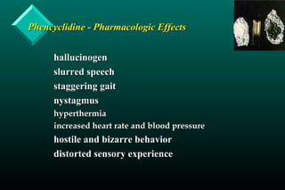 Phencyclidine - Pharmacologic EffectsPhencyclidine - Pharmacologic Effects
hallucinogenhallucinogen
slurred speechslurred speech
staggering gaitstaggering gait
nystagmusnystagmus
hyperthermiahyperthermia
increased heart rate and blood pressureincreased heart rate and blood pressure
hostile and bizarre behaviorhostile and bizarre behavior
distorted sensory experiencedistorted sensory experience
 