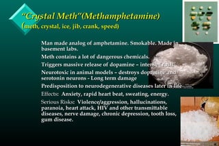 ““Crystal Meth”(Methamphetamine)Crystal Meth”(Methamphetamine)
((meth, crystal, ice, jib, crank, speed)meth, crystal, ice, jib, crank, speed)
Man made analog of amphetamine. Smokable. Made inMan made analog of amphetamine. Smokable. Made in
basement labs.basement labs.
Meth contains a lot of dangerous chemicals.Meth contains a lot of dangerous chemicals.
Triggers massive release of dopamine – intense “rush”Triggers massive release of dopamine – intense “rush”
Neurotoxic in animal models – destroys dopamine andNeurotoxic in animal models – destroys dopamine and
serotonin neurons - Long term damageserotonin neurons - Long term damage
Predisposition to neurodegenerative diseases later in lifePredisposition to neurodegenerative diseases later in life
EffectsEffects: Anxiety, rapid heart beat, sweating, energy.: Anxiety, rapid heart beat, sweating, energy.
Serious RisksSerious Risks: Violence/aggression, hallucinations,: Violence/aggression, hallucinations,
paranoia, heart attack, HIV and other transmittableparanoia, heart attack, HIV and other transmittable
diseases, nerve damage, chronic depression, tooth loss,diseases, nerve damage, chronic depression, tooth loss,
gum disease.gum disease.
 