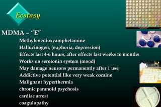 EcstasyEcstasy
MDMA – “E”MDMA – “E”
MethylenedioxyamphetamineMethylenedioxyamphetamine
Hallucinogen, (euphoria, depression)Hallucinogen, (euphoria, depression)
Effects last 4-6 hours, after effects last weeks to monthsEffects last 4-6 hours, after effects last weeks to months
Works on serotonin system (mood)Works on serotonin system (mood)
May damage neurons permanently after 1 useMay damage neurons permanently after 1 use
Addictive potential like very weak cocaineAddictive potential like very weak cocaine
Malignant hyperthermiaMalignant hyperthermia
chronic paranoid psychosischronic paranoid psychosis
cardiac arrestcardiac arrest
coagulopathycoagulopathy
 