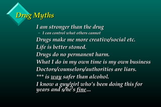 Drug MythsDrug Myths
I am stronger than the drugI am stronger than the drug
– I can control what others cannotI can control what others cannot
Drugs make me more creative/social etc.Drugs make me more creative/social etc.
Life is better stoned.Life is better stoned.
Drugs do no permanent harm.Drugs do no permanent harm.
What I do in my own time is my own businessWhat I do in my own time is my own business
Doctors/counselors/authorities are liars.Doctors/counselors/authorities are liars.
*** is*** is wayway safer than alcohol.safer than alcohol.
I know a guy/girl who’s been doing this forI know a guy/girl who’s been doing this for
years and s/he’syears and s/he’s finefine……
 