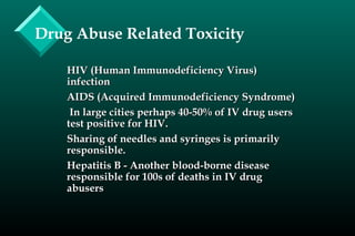 Drug Abuse Related Toxicity
HIV (Human Immunodeficiency Virus)HIV (Human Immunodeficiency Virus)
infectioninfection
AIDS (Acquired Immunodeficiency Syndrome)AIDS (Acquired Immunodeficiency Syndrome)
In large cities perhaps 40-50% of IV drug usersIn large cities perhaps 40-50% of IV drug users
test positive for HIV.test positive for HIV.
Sharing of needles and syringes is primarilySharing of needles and syringes is primarily
responsible.responsible.
Hepatitis B - Another blood-borne diseaseHepatitis B - Another blood-borne disease
responsible for 100s of deaths in IV drugresponsible for 100s of deaths in IV drug
abusersabusers
 