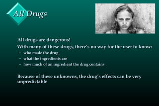 All DrugsAll Drugs
All drugs are dangerous!All drugs are dangerous!
With many of these drugs, there’s no way for the user to know:With many of these drugs, there’s no way for the user to know:
– who made the drugwho made the drug
– what the ingredients arewhat the ingredients are
– how much of an ingredient the drug containshow much of an ingredient the drug contains
Because of these unknowns, the drug’s effects can be veryBecause of these unknowns, the drug’s effects can be very
unpredictableunpredictable
 