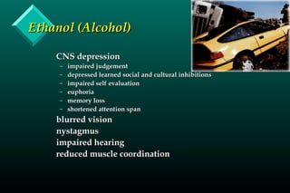 Ethanol (Alcohol)Ethanol (Alcohol)
CNS depressionCNS depression
– impaired judgementimpaired judgement
– depressed learned social and cultural inhibitionsdepressed learned social and cultural inhibitions
– impaired self evaluationimpaired self evaluation
– euphoriaeuphoria
– memory lossmemory loss
– shortened attention spanshortened attention span
blurred visionblurred vision
nystagmusnystagmus
impaired hearingimpaired hearing
reduced muscle coordinationreduced muscle coordination
 