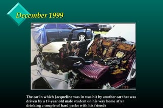 December 1999December 1999
The car in which Jacqueline was in was hit by another car that was
driven by a 17-year old male student on his way home after
drinking a couple of hard packs with his friends
 