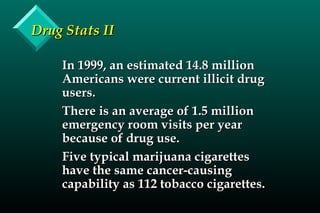 Drug Stats IIDrug Stats II
In 1999, an estimated 14.8 millionIn 1999, an estimated 14.8 million
Americans were current illicit drugAmericans were current illicit drug
users.users.
There is an average of 1.5 millionThere is an average of 1.5 million
emergency room visits per yearemergency room visits per year
because of drug use.because of drug use.
Five typical marijuana cigarettesFive typical marijuana cigarettes
have the same cancer-causinghave the same cancer-causing
capability as 112 tobacco cigarettes.capability as 112 tobacco cigarettes.
 