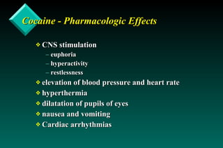 Cocaine - Pharmacologic Effects CNS stimulation euphoria hyperactivity restlessness elevation of blood pressure and heart rate hyperthermia dilatation of pupils of eyes nausea and vomiting Cardiac arrhythmias 
