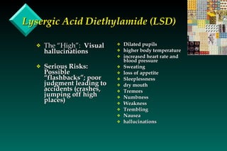 Lysergic Acid Diethylamide (LSD) The “High”:  Visual hallucinations Serious Risks:  Possible “flashbacks”; poor judgment leading to accidents (crashes, jumping off high places) Dilated pupils higher body temperature increased heart rate and blood pressure Sweating loss of appetite Sleeplessness dry mouth Tremors Numbness Weakness Trembling Nausea hallucinations 