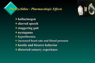Phencyclidine - Pharmacologic Effects hallucinogen slurred speech staggering gait nystagmus hyperthermia increased heart rate and blood pressure hostile and bizarre behavior distorted sensory experience 