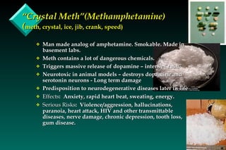 “ Crystal Meth”(Methamphetamine)  ( meth, crystal, ice, jib, crank, speed) Man made analog of amphetamine. Smokable. Made in basement labs. Meth contains a lot of dangerous chemicals. Triggers massive release of dopamine – intense “rush” Neurotoxic in animal models – destroys dopamine and serotonin neurons - Long term damage Predisposition to neurodegenerative diseases later in life Effects :  Anxiety, rapid heart beat, sweating, energy. Serious Risks :  Violence/aggression, hallucinations, paranoia, heart attack, HIV and other transmittable diseases, nerve damage, chronic depression, tooth loss, gum disease. 