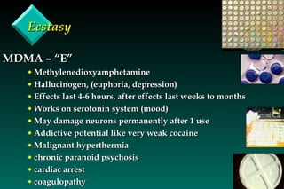 Ecstasy MDMA – “E” Methylenedioxyamphetamine Hallucinogen, (euphoria, depression) Effects last 4-6 hours, after effects last weeks to months Works on serotonin system (mood) May damage neurons permanently after 1 use Addictive potential like very weak cocaine Malignant hyperthermia chronic paranoid psychosis cardiac arrest coagulopathy 