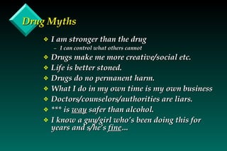 Drug Myths I am stronger than the drug I can control what others cannot Drugs make me more creative/social etc. Life is better stoned. Drugs do no permanent harm. What I do in my own time is my own business Doctors/counselors/authorities are liars. *** is  way  safer than alcohol. I know a guy/girl who’s been doing this for years and s/he’s  fine … 