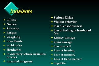 Inhalants Effects : Nausea Sneezing Fatigue Coughing nose bleeds rapid pulse Headaches involuntary release urination or feces impaired judgment Serious Risks: Violent behavior loss of consciousness loss of feeling in hands and feet Kidney damage brain damage loss of smell Loss of hearing Loss of memory Loss of bone marrow hepatitis 