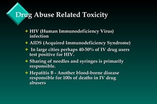 Drug Abuse Related Toxicity HIV (Human Immunodeficiency Virus) infection AIDS (Acquired Immunodeficiency Syndrome) In large cities perhaps 40-50% of IV drug users test positive for HIV. Sharing of needles and syringes is primarily responsible. Hepatitis B - Another blood-borne disease responsible for 100s of deaths in IV drug abusers 