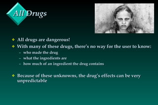 All Drugs All drugs are dangerous! With many of these drugs, there’s no way for the user to know: who made the drug what the ingredients are how much of an ingredient the drug contains Because of these unknowns, the drug’s effects can be very unpredictable 