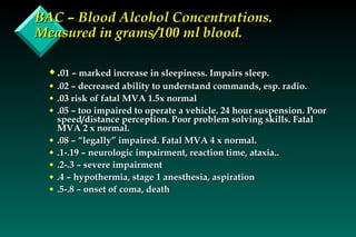 BAC – Blood Alcohol Concentrations. Measured in grams/100 ml blood. . 01 – marked increase in sleepiness. Impairs sleep. .02 – decreased ability to understand commands, esp. radio. .03 risk of fatal MVA 1.5x normal .05 – too impaired to operate a vehicle. 24 hour suspension. Poor speed/distance perception. Poor problem solving skills. Fatal MVA 2 x normal. .08 – “legally” impaired. Fatal MVA 4 x normal. .1-.19 – neurologic impairment, reaction time, ataxia.. .2-.3 – severe impairment .4 – hypothermia, stage 1 anesthesia, aspiration .5-.8 – onset of coma, death 