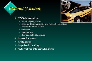 Ethanol (Alcohol) CNS depression impaired judgement depressed learned social and cultural inhibitions impaired self evaluation euphoria memory loss  shortened attention span blurred vision nystagmus impaired hearing reduced muscle coordination 