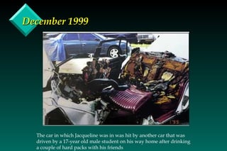 December 1999 The car in which Jacqueline was in was hit by another car that was driven by a 17-year old male student on his way home after drinking a couple of hard packs with his friends 
