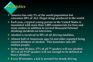 Statistics America has only 5% of the world population but consumes 60% of ALL illegal drugs produced in the world Each year, a typical young person in the United States is inundated with more than 1,000 commercials for beer and wine coolers in addition to several thousand fictional drinking incidents on television.  Alcohol is involved in 50% of all driving fatalities. Almost half of Americans ages 12 and older reported being current drinkers of alcohol.  This translates into 105 million people. In the next 30 days, 17% of all 7 th  graders will use alcohol.  25% of all 9-12 th  graders will use enough to be defined as heavy drinkers. Every 40 minutes, a kid is arrested for drunk driving 