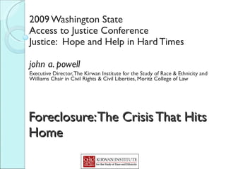 Foreclosure: The Crisis That Hits Home   2009 Washington State Access to Justice Conference Justice:  Hope and Help in Hard Times john a. powell Executive Director, The Kirwan Institute for the Study of Race & Ethnicity and Williams Chair in Civil Rights & Civil Liberties, Moritz College of Law 