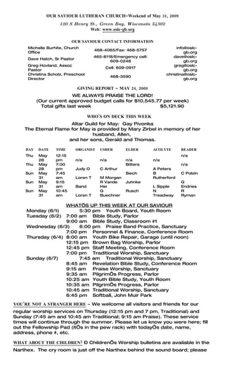 OUR SAVIOUR LUTHERAN CHURCH–Weekend of May 31, 2009
                    120 S Henry St., Green Bay, Wisconsin 54302
                                Web: www.oslc-gb.org

                          OUR SAVIOUR CONTACT INFORMATION
     Michelle Burhite, Church                                                info@oslc-
                                       468-4065/Fax: 468-5757
     Office                                                                      gb.org
                                       465-8118/Emergency cell:             dave@oslc-
     Dave Hatch, Sr Pastor
                                              609-0248                           gb.org
     Greg Hovland, Assoc                                                    greg@oslc-
                                            Cell: 609-0917
     Pastor                                                                      gb.org
     Christina Scholz, Preschool                                        christina@oslc-
                                               468-3590
     Director                                                                    gb.org

                             GIVING REPORT – MAY 24, 2009
                          WE ALWAYS PRAISE THE LORD!
          (Our current approved budget calls for $10,545.77 per week)
            Total gifts last week                         $5,121.90

                                    WHO’S ON DECK THIS WEEK
                      Altar Guild for May: Gay Pivonka
    The Eternal Flame for May is provided by Mary Zirbel in memory of her
                               husband, Allen,
                     and her sons, Gerald and Thomas.

    DAY   DATE    TIME       ORGANIST    USHER       ELDER        ACOLYTE      READER
    Thu   May     12:15                                                        n/a
          28      pm         n/a         n/a         n/a          n/a
    Thu   May     7:00                               Bitters                   n/a
          28      pm         Judy O      C Arthur                 A Peters
    Sun   May     7:45                               Siech        B            C Polzin
          31      am         Loren T     M Morgan                 Rutherford
    Sun   May     9:15                   R Vande     Juhnke                    G
          31      am         Band        Hei                      L Sipple     Endries
    Sun   May     10:45                  G           Rusch        N            R
          31      am         Loren T     Buechner                 Treadway     Ryman

                    WHAT’S UP THIS WEEK AT OUR SAVIOUR
     Monday (6/1)        5:30 pm Youth Board, Youth Room
     Tuesday (6/2) 7:00 am Bible Study, Parlor
                    9:00 am Bible Study, Classroom #1
     Wednesday (6/3)     6:00 pm Praise Band Practice, Sanctuary
                    7:00 pm Personnel & Finance, Conference Room
     Thursday (6/4) 8:00 am Youth Bike Repair, Garage (until noon)
                    12:15 pm Brown Bag Worship, Parlor
                    12:45 pm Staff Meeting, Conference Room
                    7:00 pm Traditional Worship, Sanctuary
     Sunday (6/7)        7:45 am Traditional Worship, Sanctuary
                    8:45 am Revelation Bible Study, Conference Room
                    9:15 am   Praise Worship, Sanctuary
                    9:35 am Pilgrim’s Progress, Parlor
                    10:25 am Youth Bible Study, Youth Room
                    10:35 am Pilgrim’s Progress, Parlor
                    10:45 am Traditional Worship, Sanctuary
                    6:45 pm Softball, John Muir Park

YOU’RE NOT A STRANGER HERE – We welcome all visitors and friends for our
regular worship services on Thursday (12:15 pm and 7 pm, Traditional) and
Sunday (7:45 am and 10:45 am Traditional; 9:15 am Praise). These service
times will continue through the summer. Please let us know you were here; fill
out the Fellowship Pad (it’s in the pew rack) with today’s date, name,
address, phone #, etc.

WHAT ABOUT THE CHILDREN? – Children’s Worship bulletins are available in the
Narthex. The cry room is just off the Narthex behind the sound board; please
 