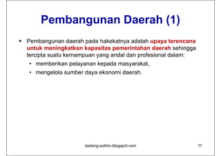 Pembangunan Daerah (1)
 Pembangunan daerah pada hakekatnya adalah upaya terencana
  untuk meningkatkan kapasitas pemerintahan daerah sehingga
  tercipta suatu kemampuan yang andal dan profesional dalam:
   • memberikan pelayanan kepada masyarakat,
   • mengelola sumber daya ekonomi daerah.




                      dadang-solihin.blogspot.com              11
 