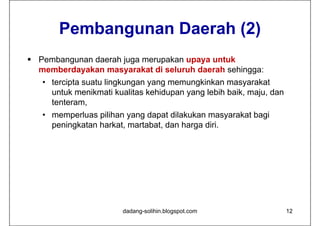 Pembangunan Daerah (2)
 Pembangunan daerah juga merupakan upaya untuk
  memberdayakan masyarakat di seluruh daerah sehingga:
   • tercipta suatu lingkungan yang memungkinkan masyarakat
     untuk menikmati kualitas kehidupan yang lebih baik, maju, dan
     tenteram,
   • memperluas pilihan yang dapat dilakukan masyarakat bagi
     peningkatan harkat, martabat, dan harga diri.




                       dadang-solihin.blogspot.com                   12
 