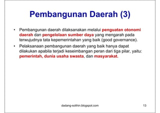 Pembangunan Daerah (3)
•   Pembangunan daerah dilaksanakan melalui penguatan otonomi
    daerah dan pengelolaan sumber daya yang mengarah pada
    terwujudnya tata kepemerintahan yang baik (good governance).
•   Pelaksanaan pembangunan daerah yang baik hanya dapat
    dilakukan apabila terjadi keseimbangan peran dari tiga pilar, yaitu:
    pemerintah, dunia usaha swasta, dan masyarakat.




                           dadang-solihin.blogspot.com                     13
 