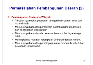 Permasalahan Pembangunan Daerah (2)

3. Pembangunan Prasarana Wilayah
     Terbatasnya tingkat pelayanan jaringan transportasi antar dan
      intra wilayah.
     Menurunnya kapasitas pemerintah daerah dalam pengaturan
      dan pengelolaan infrastruktur.
     Menurunnya kapasitas dan ketersediaan sumberdaya tenaga
      listrik.
     Meningkatnya masalah kelangkaan air bersih dan air minum.
     Menurunnya kapasitas pembiayaan untuk memenuhi kebutuhan
      pelayanan infrastruktur.




                        dadang-solihin.blogspot.com               23
 