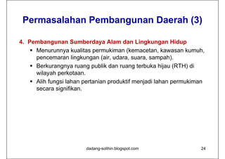 Permasalahan Pembangunan Daerah (3)

4. Pembangunan Sumberdaya Alam dan Lingkungan Hidup
     Menurunnya kualitas permukiman (kemacetan, kawasan kumuh,
      pencemaran lingkungan (air, udara, suara, sampah).
     Berkurangnya ruang publik dan ruang terbuka hijau (RTH) di
      wilayah perkotaan.
     Alih fungsi lahan pertanian produktif menjadi lahan permukiman
      secara signifikan.




                        dadang-solihin.blogspot.com               24
 