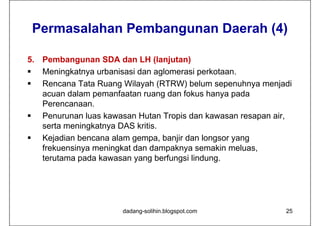 Permasalahan Pembangunan Daerah (4)

5. Pembangunan SDA dan LH (lanjutan)
 Meningkatnya urbanisasi dan aglomerasi perkotaan.
 Rencana Tata Ruang Wilayah (RTRW) belum sepenuhnya menjadi
   acuan dalam pemanfaatan ruang dan fokus hanya pada
   Perencanaan.
 Penurunan luas kawasan Hutan Tropis dan kawasan resapan air,
   serta meningkatnya DAS kritis.
 Kejadian bencana alam gempa, banjir dan longsor yang
   frekuensinya meningkat dan dampaknya semakin meluas,
   terutama pada kawasan yang berfungsi lindung.




                      dadang-solihin.blogspot.com           25
 