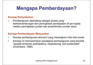 Mengapa Pemberdayaan?
Konsep Pertumbuhan
•   Pembangunan dipandang sebagai proses yang
    berkesinambungan dari peningkatan pendapatan riil per kapita
    melalui peningkatan jumlah dan produktivitas sumber daya.


Konsep Pemberdayaan Masyarakat
•   Konsep pembangunan ekonomi yang merangkum nilai-nilai sosial.
•   Konsep ini mencerminkan paradigma pembangunan yang bersifat
    "people-centered, participatory, empowering, and sustainable"
    (Chambers, 1995).




                        dadang-solihin.blogspot.com                28
 
