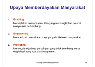 Upaya Memberdayakan Masyarakat

1.   Enabling
     Menciptakan suasana atau iklim yang memungkinkan potensi
     masyarakat berkembang.

2.   Empowering
     Memperkuat potensi atau daya yang dimiliki oleh masyarakat.


3.   Protecting
     Mencegah terjadinya persaingan yang tidak seimbang, serta
     eksploitasi yang kuat atas yang lemah.



                         dadang-solihin.blogspot.com               29
 