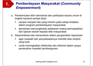 1.       Pemberdayaan Masyarakat (Community
         Empowerment)

     a. Pembentukan iklim demokrasi dan partisipasi secara umum di
        tingkat nasional sampai desa
           sampai menjadi nilai yang inheren pada setiap tindakan
            dalam program pemberdayaan masyarakat;
           demokrasi memungkinkan pelebaran makna permasalahan
            dari lapisan bawah kepada elite masyarakat;
     b. Desentralisasi dan kemandirian dalam pengambilan keputusan
         agar masalah dan penyelesaiannya memiliki akar empiris
           yang kuat;
           untuk meningkatkan efektivitas dan efisiensi dalam upaya
            pemecahan masalah pembangunan;




                           dadang-solihin.blogspot.com                 31
 