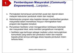 1.       Pemberdayaan Masyarakat (Community
         Empowerment)…Lanjutan…

 c. Peningkatan kemampuan pemerintah pusat dan daerah dalam
    melayani kebutuhan penduduk miskin dan marjinal;
 d. Keberlanjutan program atau kegiatan dengan memfasilitasi gerakan
    masyarakat dalam memelihara maupun meningkatkan hasil
    program dan kegiatan tersebut;
 e. Penyediaan fasilitator untuk menggerakkan kehidupan kelompok
    dan masyarakat lokal, serta memberi pengetahuan manajerial;
      fasilitator juga berfungsi sebagai mediator untuk memungkinkan
       komunikasi yang setara dari penduduk miskin dan marjinal
       kepada pihak lainnya sehingga akses kepada penduduk miskin
       terbuka lebar;




                          dadang-solihin.blogspot.com                   32
 
