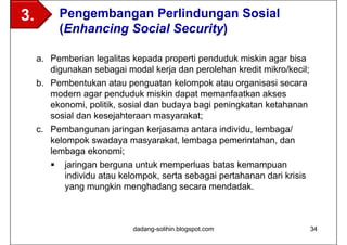 3.          Pengembangan Perlindungan Sosial
            (Enhancing Social Security)

     a. Pemberian legalitas kepada properti penduduk miskin agar bisa
        digunakan sebagai modal kerja dan perolehan kredit mikro/kecil;
     b. Pembentukan atau penguatan kelompok atau organisasi secara
        modern agar penduduk miskin dapat memanfaatkan akses
        ekonomi, politik, sosial dan budaya bagi peningkatan ketahanan
        sosial dan kesejahteraan masyarakat;
     c. Pembangunan jaringan kerjasama antara individu, lembaga/
        kelompok swadaya masyarakat, lembaga pemerintahan, dan
        lembaga ekonomi;
           jaringan berguna untuk memperluas batas kemampuan
            individu atau kelompok, serta sebagai pertahanan dari krisis
            yang mungkin menghadang secara mendadak.



                             dadang-solihin.blogspot.com                   34
 