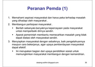 Peranan Pemda (1)
1. Memahami aspirasi masyarakat dan harus peka terhadap masalah
   yang dihadapi oleh masyarakat .
2. Membangun partisipasi masyarakat .
    Berilah sebanyak-banyaknya kepercayaan pada masyarakat
     untuk memperbaiki dirinya sendiri.
     Aparat pemerintah membantu memecahkan masalah yang tidak
      dapat diatasi oleh masyarakat sendiri.
3. Menyiapkan masyarakat dengan sebaiknya, baik pengetahuannya
   maupun cara bekerjanya, agar upaya pemberdayaan masyarakat
   dapat efektif.
      Ini merupakan bagian dari upaya pendidikan sosial untuk
       memungkinkan masyarakat membangun dengan kemandirian.


                       dadang-solihin.blogspot.com               36
 