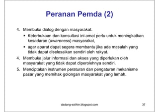 Peranan Pemda (2)
4. Membuka dialog dengan masyarakat.
    Keterbukaan dan konsultasi ini amat perlu untuk meningkatkan
     kesadaran (awareness) masyarakat,
    agar aparat dapat segera membantu jika ada masalah yang
     tidak dapat diselesaikan sendiri oleh rakyat.
4. Membuka jalur informasi dan akses yang diperlukan oleh
   masyarakat yang tidak dapat diperolehnya sendiri.
5. Menciptakan instrumen peraturan dan pengaturan mekanisme
   pasar yang memihak golongan masyarakat yang lemah.




                      dadang-solihin.blogspot.com               37
 