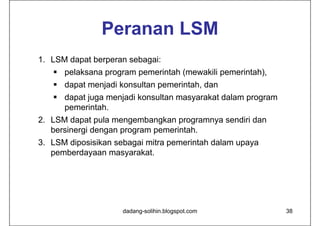 Peranan LSM
1. LSM dapat berperan sebagai:
    pelaksana program pemerintah (mewakili pemerintah),
    dapat menjadi konsultan pemerintah, dan
    dapat juga menjadi konsultan masyarakat dalam program
     pemerintah.
2. LSM dapat pula mengembangkan programnya sendiri dan
   bersinergi dengan program pemerintah.
3. LSM diposisikan sebagai mitra pemerintah dalam upaya
   pemberdayaan masyarakat.




                     dadang-solihin.blogspot.com             38
 