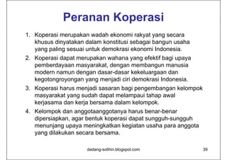 Peranan Koperasi
1. Koperasi merupakan wadah ekonomi rakyat yang secara
   khusus dinyatakan dalam konstitusi sebagai bangun usaha
   yang paling sesuai untuk demokrasi ekonomi Indonesia.
2. Koperasi dapat merupakan wahana yang efektif bagi upaya
   pemberdayaan masyarakat, dengan membangun manusia
   modern namun dengan dasar-dasar kekeluargaan dan
   kegotongroyongan yang menjadi ciri demokrasi Indonesia.
3. Koperasi harus menjadi sasaran bagi pengembangan kelompok
   masyarakat yang sudah dapat melampaui tahap awal
   kerjasama dan kerja bersama dalam kelompok.
4. Kelompok dan anggotaanggotanya harus benar-benar
   dipersiapkan, agar bentuk koperasi dapat sungguh-sungguh
   menunjang upaya meningkatkan kegiatan usaha para anggota
   yang dilakukan secara bersama.

                     dadang-solihin.blogspot.com               39
 
