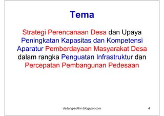 Tema
 Strategi Perencanaan Desa dan Upaya
 Peningkatan Kapasitas dan Kompetensi
Aparatur Pemberdayaan Masyarakat Desa
dalam rangka Penguatan Infrastruktur dan
  Percepatan Pembangunan Pedesaan




              dadang-solihin.blogspot.com   4
 
