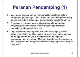 Peranan Pendamping (1)
1. Masyarakat pada umumnya mempunyai keterbatasan dalam
   mengembangkan dirinya. Oleh karena itu, diperlukan pendamping
   untuk membimbing dalam upaya memperbaiki kesejahteraannya.
2. Pendamping bertugas menyertai proses pembentukan dan
   penyelenggaraan kelompok masyarakat sebagai fasilitator,
   komunikator, ataupun dinamisator.
3. Lingkup pembinaan yang dilakukan para pendamping meliputi
   upaya peningkatan kualitas sumber daya manusia, yakni kualitas
   para anggota dan pengurus kelompok serta peningkatan
   kemampuan usaha anggota. Untuk maksud tersebut, pendamping
   perlu mengenal dan mengadakan komunikasi yang intensif dengan
   kelompok.



                       dadang-solihin.blogspot.com             40
 
