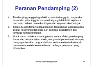 Peranan Pendamping (2)
4.   Pendamping yang paling efektif adalah dari anggota masyarakat
     itu sendiri, yaitu anggota masyarakat yang telah lebih sejahtera
     dan telah berhasil dalam kehidupan dan kegiatan ekonominya.
5.   Selain itu, pendamping dapat diambil dari petugas lapangan pada
     tingkat kecamatan dan desa dari berbagai departemen dan
     lembaga kemasyarakatan.
6.   Untuk dapat melaksanakan tugasnya secara efektif, pendamping
     harus siap bekerja setiap waktu, menghadiri pertemuan kelompok,
     mengorganisasikan program latihan, serta membantu kelompok
     dalam memperoleh akses terhadap berbagai pelayanan yang
     dibutuhkan.




                         dadang-solihin.blogspot.com                    41
 