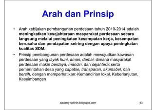 Arah dan Prinsip
•   Arah kebijakan pembangunan perdesaan tahun 2010-2014 adalah
    meningkatkan kesejahteraan masyarakat perdesaan secara
    langsung melalui peningkatan kesempatan kerja, kesempatan
    berusaha dan pendapatan seiring dengan upaya peningkatan
    kualitas SDM.
•   Prinsip pembangunan perdesaan adalah mewujudkan kawasan
    perdesaan yang layak huni, aman, damai; dimana masyarakat
    perdesaan makin berdaya, mandiri, dan sejahtera; serta
    pemerintahan desa yang capable, transparan, akuntabel, dan
    bersih, dengan memperhatikan: Kemandirian lokal, Keberlanjutan,
    Keseimbangan




                         dadang-solihin.blogspot.com                  43
 