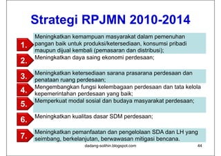 Strategi RPJMN 2010-2014
     Meningkatkan kemampuan masyarakat dalam pemenuhan
1.   pangan baik untuk produksi/ketersediaan, konsumsi pribadi
     maupun dijual kembali (pemasaran dan distribusi);
     Meningkatkan daya saing ekonomi perdesaan;
2.
     Meningkatkan ketersediaan sarana prasarana perdesaan dan
3.   penataan ruang perdesaan;
     Mengembangkan fungsi kelembagaan perdesaan dan tata kelola
4.   kepemerintahan perdesaan yang baik;
     Memperkuat modal sosial dan budaya masyarakat perdesaan;
5.
     Meningkatkan kualitas dasar SDM perdesaan;
6.
     Meningkatkan pemanfaatan dan pengelolaan SDA dan LH yang
7.   seimbang, berkelanjutan, berwawasan mitigasi bencana.
                       dadang-solihin.blogspot.com               44
 