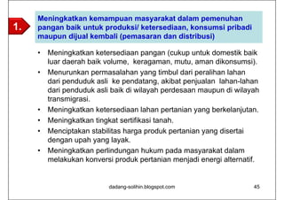 Meningkatkan kemampuan masyarakat dalam pemenuhan
1.   pangan baik untuk produksi/ ketersediaan, konsumsi pribadi
     maupun dijual kembali (pemasaran dan distribusi)

     •   Meningkatkan ketersediaan pangan (cukup untuk domestik baik
         luar daerah baik volume, keragaman, mutu, aman dikonsumsi).
     •   Menurunkan permasalahan yang timbul dari peralihan lahan
         dari penduduk asli ke pendatang, akibat penjualan lahan-lahan
         dari penduduk asli baik di wilayah perdesaan maupun di wilayah
         transmigrasi.
     •   Meningkatkan ketersediaan lahan pertanian yang berkelanjutan.
     •   Meningkatkan tingkat sertifikasi tanah.
     •   Menciptakan stabilitas harga produk pertanian yang disertai
         dengan upah yang layak.
     •   Meningkatkan perlindungan hukum pada masyarakat dalam
         melakukan konversi produk pertanian menjadi energi alternatif.


                          dadang-solihin.blogspot.com                45
 