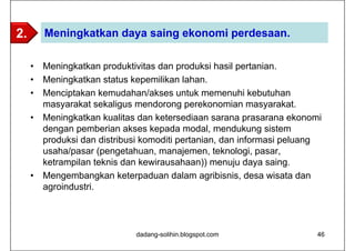2.       Meningkatkan daya saing ekonomi perdesaan.

     •   Meningkatkan produktivitas dan produksi hasil pertanian.
     •   Meningkatkan status kepemilikan lahan.
     •   Menciptakan kemudahan/akses untuk memenuhi kebutuhan
         masyarakat sekaligus mendorong perekonomian masyarakat.
     •   Meningkatkan kualitas dan ketersediaan sarana prasarana ekonomi
         dengan pemberian akses kepada modal, mendukung sistem
         produksi dan distribusi komoditi pertanian, dan informasi peluang
         usaha/pasar (pengetahuan, manajemen, teknologi, pasar,
         ketrampilan teknis dan kewirausahaan)) menuju daya saing.
     •   Mengembangkan keterpaduan dalam agribisnis, desa wisata dan
         agroindustri.




                              dadang-solihin.blogspot.com                46
 